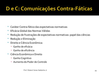  Caráter Contra-fático das expectativas normativas
 Eficácia Global das Normas Válidas
 Redução de frustrações de expectativas normativas: papel das ciências
 Redução ≠ Eliminação
 Direito e Ciência Econômica:
▪ Ganho de eficácia
▪ Ganho de eficiência
 Ciência Econômica e Direito
▪ Ganho Cognitivo
▪ Aumento do Poder de Controle
40Prof. Roland Veras Saldanha Jr
 