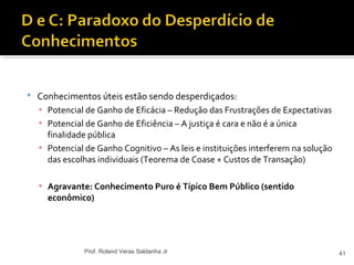  Conhecimentos úteis estão sendo desperdiçados:
▪ Potencial de Ganho de Eficácia – Redução das Frustrações de Expectativas
▪ Potencial de Ganho de Eficiência – A justiça é cara e não é a única
finalidade pública
▪ Potencial de Ganho Cognitivo – As leis e instituições interferem na solução
das escolhas individuais (Teorema de Coase + Custos de Transação)
▪ Agravante: Conhecimento Puro é Típico Bem Público (sentido
econômico)
41Prof. Roland Veras Saldanha Jr
 