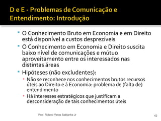 O Conhecimento Bruto em Economia e em Direito
está disponível a custos desprezíveis
 O Conhecimento em Economia e Direito suscita
baixo nível de comunicações e mútuo
aproveitamento entre os interessados nas
distintas áreas
 Hipóteses (não excludentes):
▪ Não se reconhece nos conhecimentos brutos recursos
úteis ao Direito e à Economia: problema de (falta de)
entendimento
▪ Há interesses estratégicos que justificam a
desconsideração de tais conhecimentos úteis
42Prof. Roland Veras Saldanha Jr
 