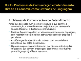 Problemas de Comunicação e de Entendimento
Ainda que baseados num mesmo vernáculo, o que permite a
comunicação, o entendimento é prejudicado por se tratar de
línguas diferentes e diretamente intraduzíveis
 Direito e Economia podem ser vistos como sistemas de linguagem,
com repertórios de símbolos e estruturas de sentido próprios e
peculiares
 As diferenças de repertório são solúveis com o uso de bons
dicionários, que estão disponíveis...
 O problema parece concentrado nas questões de estrutura das
linguagens, que tornam proposições econômicas intraduzíveis
para a linguagem jurídica e vice-versa
43Prof. Roland Veras Saldanha Jr
 