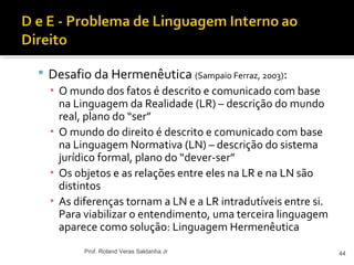 Desafio da Hermenêutica (Sampaio Ferraz, 2003):
▪ O mundo dos fatos é descrito e comunicado com base
na Linguagem da Realidade (LR) – descrição do mundo
real, plano do “ser”
▪ O mundo do direito é descrito e comunicado com base
na Linguagem Normativa (LN) – descrição do sistema
jurídico formal, plano do “dever-ser”
▪ Os objetos e as relações entre eles na LR e na LN são
distintos
▪ As diferenças tornam a LN e a LR intradutíveis entre si.
Para viabilizar o entendimento, uma terceira linguagem
aparece como solução: Linguagem Hermenêutica
44Prof. Roland Veras Saldanha Jr
 