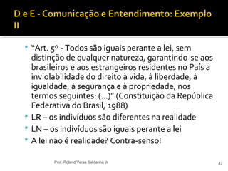  “Art. 5º - Todos são iguais perante a lei, sem
distinção de qualquer natureza, garantindo-se aos
brasileiros e aos estrangeiros residentes no País a
inviolabilidade do direito à vida, à liberdade, à
igualdade, à segurança e à propriedade, nos
termos seguintes: (...)” (Constituição da República
Federativa do Brasil, 1988)
 LR – os indivíduos são diferentes na realidade
 LN – os indivíduos são iguais perante a lei
 A lei não é realidade? Contra-senso!
47Prof. Roland Veras Saldanha Jr
 