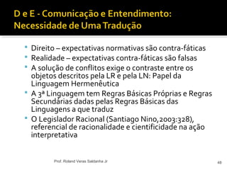  Direito – expectativas normativas são contra-fáticas
 Realidade – expectativas contra-fáticas são falsas
 A solução de conflitos exige o contraste entre os
objetos descritos pela LR e pela LN: Papel da
Linguagem Hermenêutica
 A 3ª Linguagem tem Regras Básicas Próprias e Regras
Secundárias dadas pelas Regras Básicas das
Linguagens a que traduz
 O Legislador Racional (Santiago Nino,2003:328),
referencial de racionalidade e cientificidade na ação
interpretativa
48Prof. Roland Veras Saldanha Jr
 