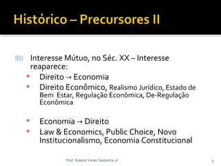 III) Interesse Mútuo, no Séc. XX – Interesse
reaparece:
 Direito Economia→
 Direito Econômico, Realismo Jurídico, Estado de
Bem Estar, Regulação Econômica, De-Regulação
Econômica
 Economia Direito→
 Law & Economics, Public Choice, Novo
Institucionalismo, Economia Constitucional
Prof. Roland Veras Saldanha Jr 5
 