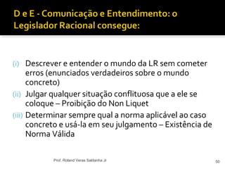 (i) Descrever e entender o mundo da LR sem cometer
erros (enunciados verdadeiros sobre o mundo
concreto)
(ii) Julgar qualquer situação conflituosa que a ele se
coloque – Proibição do Non Liquet
(iii) Determinar sempre qual a norma aplicável ao caso
concreto e usá-la em seu julgamento – Existência de
Norma Válida
50Prof. Roland Veras Saldanha Jr
 