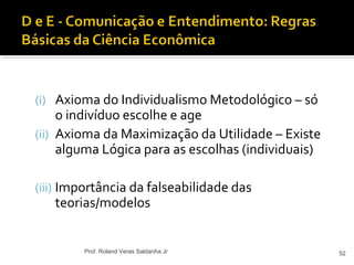 (i) Axioma do Individualismo Metodológico – só
o indivíduo escolhe e age
(ii) Axioma da Maximização da Utilidade – Existe
alguma Lógica para as escolhas (individuais)
(iii) Importância da falseabilidade das
teorias/modelos
52Prof. Roland Veras Saldanha Jr
 