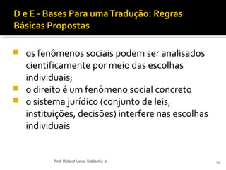  os fenômenos sociais podem ser analisados
cientificamente por meio das escolhas
individuais;
 o direito é um fenômeno social concreto
 o sistema jurídico (conjunto de leis,
instituições, decisões) interfere nas escolhas
individuais
53Prof. Roland Veras Saldanha Jr
 