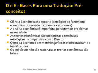  Ciência Econômica é o suporte ideológico do fenômeno
econômico observado (Economia x economia)
 A análise econômica é imperfeita, persistem os problemas
na realidade
 As teorias econômicas são utilitaristas e tem bases
axiológicas incompatíveis com o Direito
 O uso da Economia em matérias jurídicas é burocratizante e
tecnificadora
 Os indivíduos não são racionais: as teorias econômicas são
falsas
55Prof. Roland Veras Saldanha Jr
 