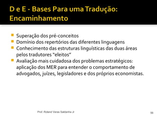 Superação dos pré-conceitos
 Domínio dos repertórios das diferentes linguagens
 Conhecimento das estruturas linguísticas das duas áreas
pelos tradutores “eleitos”
 Avaliação mais cuidadosa dos problemas estratégicos:
aplicação dos MER para entender o comportamento de
advogados, juízes, legisladores e dos próprios economistas.
56Prof. Roland Veras Saldanha Jr
 
