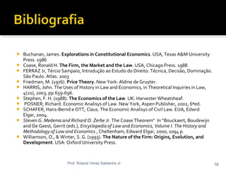 Buchanan, James. Explorations in Constitutional Economics. USA, Texas A&M University
Press. 1986
 Coase, Ronald H. The Firm, the Market and the Law. USA, Chicago Press. 1988
 FERRAZ Jr, Tércio Sampaio, Introdução ao Estudo do Direito: Técnica, Decisão, Dominação.
São Paulo. Atlas. 2003
 Friedman, M. (1976). Price Theory. New York: Aldine de Gruyter.
 HARRIS, John. The Uses of History in Law and Economics, in Theoretical Inquiries in Law,
4(21), 2003, pp.659-696.
 Stephen, F. H. (1988). The Economics of the Law. UK: Harvester Wheatsheaf.
 POSNER, Richard. Economic Analisys of Law. New York, Aspen Publisher, 2002, 6ªed.
 SCHAFER, Hans-Bernd e OTT, Claus. The Economic Analisys of Civil Law. EUA, Edwrd
Elgar, 2004.
 Steven G. Medema and Richard O. Zerbe Jr. The Coase Theorem” In “Bouckaert, Boudewijn
and De Geest, Gerrit (eds.), Encyclopedia of Law and Economics, Volume I. The History and
Methodology of Law and Economics , Cheltenham, Edward Elgar, 2000, 1094 p.
 Williamson, O., & Winter, S. G. (1993). The Nature of the Firm: Origins, Evolution, and
Development. USA: Oxford University Press.
Prof. Roland Veras Saldanha Jr 58
 