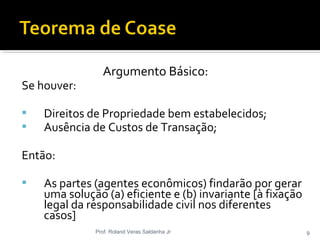 Argumento Básico:
Se houver:
 Direitos de Propriedade bem estabelecidos;
 Ausência de Custos de Transação;
Então:
 As partes (agentes econômicos) findarão por gerar
uma solução (a) eficiente e (b) invariante [à fixação
legal da responsabilidade civil nos diferentes
casos]
Prof. Roland Veras Saldanha Jr 9
 