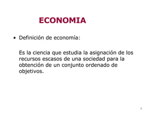 ECONOMIA

• Definición de economía:

  Es la ciencia que estudia la asignación de los
  recursos escasos de una sociedad para la
  obtención de un conjunto ordenado de
  objetivos.




                                                   1
 