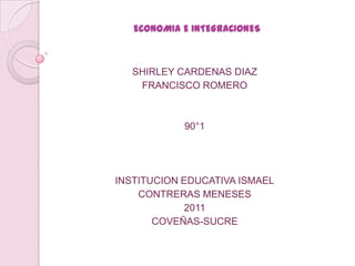 ECONOMIA E INTEGRACIONES



   SHIRLEY CARDENAS DIAZ
    FRANCISCO ROMERO



            90°1




INSTITUCION EDUCATIVA ISMAEL
    CONTRERAS MENESES
            2011
       COVEÑAS-SUCRE
 