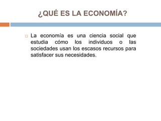 ¿QUÉ ES LA ECONOMÍA?
 La economía es una ciencia social que
estudia cómo los individuos o las
sociedades usan los escasos recursos para
satisfacer sus necesidades.
 