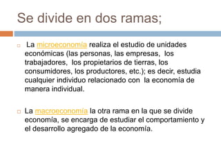 Se divide en dos ramas;
 La microeconomía realiza el estudio de unidades
económicas (las personas, las empresas, los
trabajadores, los propietarios de tierras, los
consumidores, los productores, etc.); es decir, estudia
cualquier individuo relacionado con la economía de
manera individual.
 La macroeconomía la otra rama en la que se divide
economía, se encarga de estudiar el comportamiento y
el desarrollo agregado de la economía.
 
