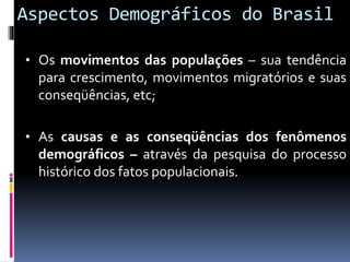 Aspectos Demográficos do Brasil
• Os movimentos das populações – sua tendência
para crescimento, movimentos migratórios e suas
conseqüências, etc;
• As causas e as conseqüências dos fenômenos
demográficos – através da pesquisa do processo
histórico dos fatos populacionais.
 