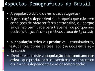 Aspectos Demográficos do Brasil
 A população de divide em duas categorias;
• A população dependente – é aquela que não tem
condições de oferecer força de trabalho, ou porque
ainda não tem idade para trabalhar ou porque não
pode. (crianças de 0 – 14 e idosos acima de 65 anos);
• A população ativa ou produtiva – trabalhadores,
estudantes, donas de casa, etc. ( pessoas entre 15 –
64 anos);
 Dentre elas existe a população economicamente
ativa - que produz bens ou serviços e se sustentam
a si e a seus dependentes e os desempregados.
 