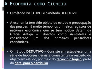 A Economia como Ciência
 O método INDUTIVO e o método DEDUTIVO:
• A economia tem sido objeto de estudo e preocupação
das pessoas há muito tempo, os primeiros registros de
natureza econômica que se tem notícia datam da
Grécia Antiga – Filósofos como Aristóteles é
considerado um dos primeiros pensadores
econômicos.
• O método DEDUTIVO – Consiste em estabelecer uma
série de hipóteses gerais e consistentes a respeito do
objeto em estudo, por meio do raciocínio lógico, parte
do geral para o particular.
 