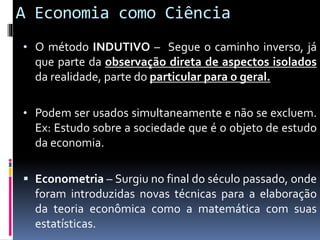 A Economia como Ciência
• O método INDUTIVO – Segue o caminho inverso, já
que parte da observação direta de aspectos isolados
da realidade, parte do particular para o geral.
• Podem ser usados simultaneamente e não se excluem.
Ex: Estudo sobre a sociedade que é o objeto de estudo
da economia.
 Econometria – Surgiu no final do século passado, onde
foram introduzidas novas técnicas para a elaboração
da teoria econômica como a matemática com suas
estatísticas.
 