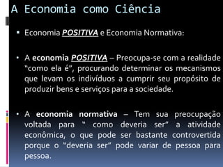 A Economia como Ciência
 Economia POSITIVA e Economia Normativa:
• A economia POSITIVA – Preocupa-se com a realidade
“como ela é”, procurando determinar os mecanismos
que levam os indivíduos a cumprir seu propósito de
produzir bens e serviços para a sociedade.
• A economia normativa – Tem sua preocupação
voltada para “ como deveria ser” a atividade
econômica, o que pode ser bastante controvertida
porque o “deveria ser” pode variar de pessoa para
pessoa.
 