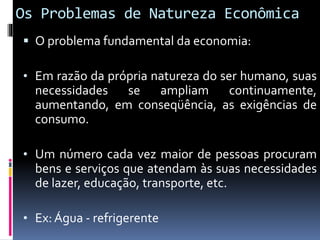 Os Problemas de Natureza Econômica
 O problema fundamental da economia:
• Em razão da própria natureza do ser humano, suas
necessidades se ampliam continuamente,
aumentando, em conseqüência, as exigências de
consumo.
• Um número cada vez maior de pessoas procuram
bens e serviços que atendam às suas necessidades
de lazer, educação, transporte, etc.
• Ex: Água - refrigerente
 