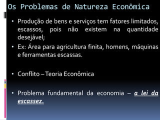 Os Problemas de Natureza Econômica
• Produção de bens e serviços tem fatores limitados,
escassos, pois não existem na quantidade
desejável;
• Ex: Área para agricultura finita, homens, máquinas
e ferramentas escassas.
• Conflito –Teoria Econômica
• Problema fundamental da economia – a lei da
escassez.
 