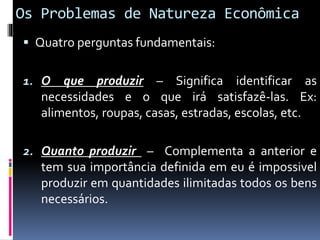 Os Problemas de Natureza Econômica
 Quatro perguntas fundamentais:
1. O que produzir – Significa identificar as
necessidades e o que irá satisfazê-las. Ex:
alimentos, roupas, casas, estradas, escolas, etc.
2. Quanto produzir – Complementa a anterior e
tem sua importância definida em eu é impossivel
produzir em quantidades ilimitadas todos os bens
necessários.
 