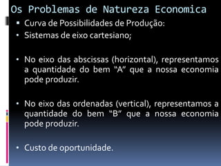 Os Problemas de Natureza Economica
 Curva de Possibilidades de Produção:
• Sistemas de eixo cartesiano;
• No eixo das abscissas (horizontal), representamos
a quantidade do bem “A” que a nossa economia
pode produzir.
• No eixo das ordenadas (vertical), representamos a
quantidade do bem “B” que a nossa economia
pode produzir.
• Custo de oportunidade.
 