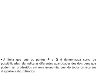 • A linha que une os pontos P e Q é denominada curva de
possibilidades, ela indica as diferentes quantidades dos dois bens que
podem ser produzidos em uma economia, quando todos os recursos
disponíveis são utilizados.
 