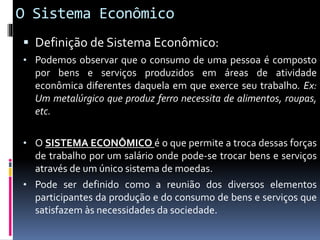 O Sistema Econômico
 Definição de Sistema Econômico:
• Podemos observar que o consumo de uma pessoa é composto
por bens e serviços produzidos em áreas de atividade
econômica diferentes daquela em que exerce seu trabalho. Ex:
Um metalúrgico que produz ferro necessita de alimentos, roupas,
etc.
• O SISTEMA ECONÔMICO é o que permite a troca dessas forças
de trabalho por um salário onde pode-se trocar bens e serviços
através de um único sistema de moedas.
• Pode ser definido como a reunião dos diversos elementos
participantes da produção e do consumo de bens e serviços que
satisfazem às necessidades da sociedade.
 