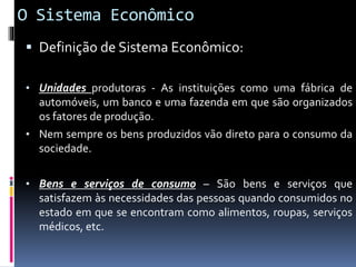 O Sistema Econômico
 Definição de Sistema Econômico:
• Unidades produtoras - As instituições como uma fábrica de
automóveis, um banco e uma fazenda em que são organizados
os fatores de produção.
• Nem sempre os bens produzidos vão direto para o consumo da
sociedade.
• Bens e serviços de consumo – São bens e serviços que
satisfazem às necessidades das pessoas quando consumidos no
estado em que se encontram como alimentos, roupas, serviços
médicos, etc.
 