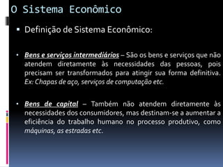 O Sistema Econômico
 Definição de Sistema Econômico:
• Bens e serviços intermediários – São os bens e serviços que não
atendem diretamente às necessidades das pessoas, pois
precisam ser transformados para atingir sua forma definitiva.
Ex: Chapas de aço, serviços de computação etc.
• Bens de capital – Também não atendem diretamente às
necessidades dos consumidores, mas destinam-se a aumentar a
eficiência do trabalho humano no processo produtivo, como
máquinas, as estradas etc.
 