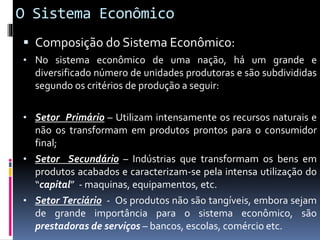 O Sistema Econômico
 Composição do Sistema Econômico:
• No sistema econômico de uma nação, há um grande e
diversificado número de unidades produtoras e são subdivididas
segundo os critérios de produção a seguir:
• Setor Primário – Utilizam intensamente os recursos naturais e
não os transformam em produtos prontos para o consumidor
final;
• Setor Secundário – Indústrias que transformam os bens em
produtos acabados e caracterizam-se pela intensa utilização do
“capital” - maquinas, equipamentos, etc.
• Setor Terciário - Os produtos não são tangíveis, embora sejam
de grande importância para o sistema econômico, são
prestadoras de serviços – bancos, escolas, comércio etc.
 