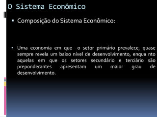 O Sistema Econômico
 Composição do Sistema Econômico:
• Uma economia em que o setor primário prevalece, quase
sempre revela um baixo nível de desenvolvimento, enqua nto
aquelas em que os setores secundário e terciário são
preponderantes apresentam um maior grau de
desenvolvimento.
 