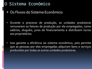 O Sistema Econômico
 Os Fluxos do Sistema Econômico:
• Durante o processo de produção, as unidades produtoras
remuneram os fatores de produção por ela empregados, como
salários, aluguéis, juros de financiamento e distribuem lucros
aos proprietários.
• Isso garante a eficiência ao sistema econômico, pois permite
que as pessoas por elas empregadas adquiram bens e serviços
produzidos por todas as outras unidades produtoras.
 