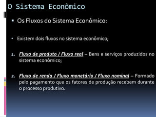 O Sistema Econômico
 Os Fluxos do Sistema Econômico:
• Existem dois fluxos no sistema econômico;
1. Fluxo de produto / Fluxo real – Bens e serviços produzidos no
sistema econômico;
2. Fluxo de renda / Fluxo monetário / Fluxo nominal – Formado
pelo pagamento que os fatores de produção recebem durante
o processo produtivo.
 
