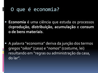 O que é economia?
 Economia é uma ciência que estuda os processos
deprodução, distribuição, acumulação e consum
o de bens materiais.
 A palavra “economia” deriva da junção dos termos
gregos “oikos” (casa) e “nomos” (costume, lei)
resultando em “regras ou administração da casa,
do lar”.
 