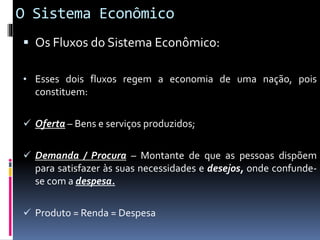 O Sistema Econômico
 Os Fluxos do Sistema Econômico:
• Esses dois fluxos regem a economia de uma nação, pois
constituem:
 Oferta – Bens e serviços produzidos;
 Demanda / Procura – Montante de que as pessoas dispõem
para satisfazer às suas necessidades e desejos, onde confunde-
se com a despesa.
 Produto = Renda = Despesa
 
