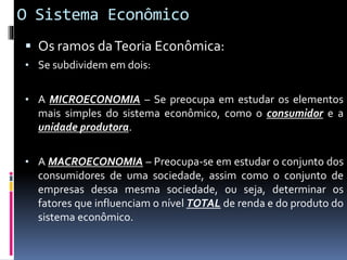 O Sistema Econômico
 Os ramos daTeoria Econômica:
• Se subdividem em dois:
• A MICROECONOMIA – Se preocupa em estudar os elementos
mais simples do sistema econômico, como o consumidor e a
unidade produtora.
• A MACROECONOMIA – Preocupa-se em estudar o conjunto dos
consumidores de uma sociedade, assim como o conjunto de
empresas dessa mesma sociedade, ou seja, determinar os
fatores que influenciam o nível TOTAL de renda e do produto do
sistema econômico.
 
