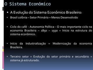O Sistema Econômico
 A Evolução do Sistema Econômico Brasileiro:
• Brasil colônia – Setor Primário = Menos Desenvolvido
• Ciclo do café - Autonomia Política - O mais importante ciclo na
economia Brasileira – 1850 – 1930 = Inicio na estrutura do
sistema econômico.
• Início da Industrialização = Modernização da economia
Brasileira.
• Terceiro setor = Evolução do setor primário e secundário =
sistema já estruturado.
 