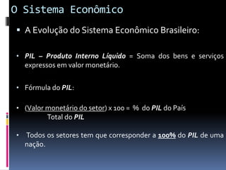 O Sistema Econômico
 A Evolução do Sistema Econômico Brasileiro:
• PIL – Produto Interno Líquido = Soma dos bens e serviços
expressos em valor monetário.
• Fórmula do PIL:
• (Valor monetário do setor) x 100 = % do PIL do País
Total do PIL
• Todos os setores tem que corresponder a 100% do PIL de uma
nação.
 