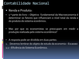 Contabilidade Nacional
 Renda e Produto:
• 1 ª parte do livro – Objetivo fundamental da Macroeconomia é
determinar os fatores que influenciam o nível total da renda e
do produto do sistema econômico.
• Mas por que os economistas se preocupam em medir a
produção realizada pelo sistema econômico?
• A resposta pode ser dividida em duas partes:
1. Devemos lembrar do objeto de estudo da economia – Escassez
1.1 – Eficiência do Sistema Econômico.
 