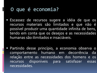 O que é economia?
 Escassez de recursos sugere a idéia de que os
recursos materiais são limitados e que não é
possível produzir uma quantidade infinita de bens,
tendo em conta que os desejos e as necessidades
humanas são ilimitados e insaciáveis.
 Partindo desse princípio, a economia observa o
comportamento humano em decorrência da
relação entre as necessidades dos homens e os
recursos disponíveis para satisfazer essas
necessidades.
 