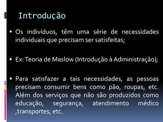 Introdução
 Os indivíduos, têm uma série de necessidades
individuais que precisam ser satisfeitas;
 Ex:Teoria de Maslow (Introdução à Administração);
 Para satisfazer a tais necessidades, as pessoas
precisam consumir bens como pão, roupas, etc.
Além dos serviços que não são produzidos como
educação, segurança, atendimento médico
,transportes, etc.
 