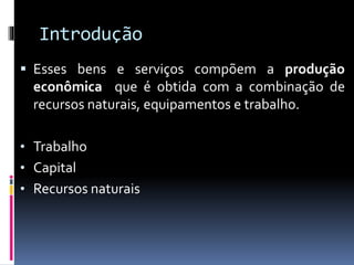 Introdução
 Esses bens e serviços compõem a produção
econômica que é obtida com a combinação de
recursos naturais, equipamentos e trabalho.
• Trabalho
• Capital
• Recursos naturais
 