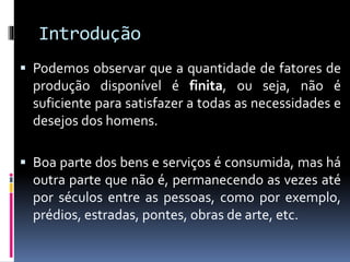 Introdução
 Podemos observar que a quantidade de fatores de
produção disponível é finita, ou seja, não é
suficiente para satisfazer a todas as necessidades e
desejos dos homens.
 Boa parte dos bens e serviços é consumida, mas há
outra parte que não é, permanecendo as vezes até
por séculos entre as pessoas, como por exemplo,
prédios, estradas, pontes, obras de arte, etc.
 