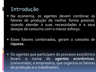 Introdução
 Na economia, os agentes devem combinar os
fatores de produção da melhor forma possível,
visando atender a suas necessidades e a seus
desejos de consumo com o menor esforço.
 Esses fatores combinados, geram o conceito de
riqueza.
 Os agentes que participam do processo econômico
levam o nome de agentes econômicos.
(consumidor, o empresário, que organiza os fatores
de produção e o trabalhador).
 