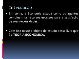 Introdução
 Em suma, a Economia estuda como os agentes
combinam os recursos escassos para a satisfação
de suas necessidades.
 Com isso nasce o objeto de estudo desse livro que
é a TEORIA ECONÔMICA.
 