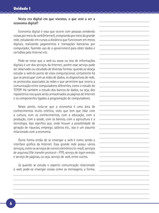 Unidade I

        Nesta era digital em que vivemos, o que vem a ser a
     economia digital?

       Economia digital é essa que ocorre com pessoas vendendo
   coisas por meio da web (Internet), comprando por meio da grande
 5 rede, estudando em cursos a distância que funcionam em meios
   digitais, realizando pagamentos e transações bancárias por
   computador, fazendo uso de e-government para obter dados e
   certidões pela Internet etc.

       Pode-se notar que a web ou www ou teia de informações
10 digitais é um dos serviços da Internet, porém esse serviço pode
   ser observado ou estudado de diversas formas: quando se deseja
   estudar a web do ponto de vista computacional, certamente há
   que se preocupar com as redes de dados, os dispositivos de rede,
   os protocolos associados às redes e que permitem que ocorra a
15 comunicação entre computadores diferentes, como o estudo do
   TCP/IP. Há também o estudo dos bancos de dados, ou seja, dos
   repositórios nos quais serão armazenados as páginas de Internet
   e os componentes ligados à programação de computadores.

       Nesse ponto, nota-se que a economia é uma área de
20 conhecimentos muito eclética, visto que tem que lidar com
   a cultura, com os conhecimentos, com a educação, com a
   produção, com a saúde, com os bancos, com a agricultura e a
   tecnologia. Isso signiﬁca que, onde houver a possibilidade de
   geração de riquezas, emprego, salários etc., isso é um assunto
25 relacionado com a economia.

       Outra forma então de se enxergar a web é como sendo a
   interface gráﬁca da Internet. Essa grande rede possui vários
   serviços, como os serviços de correio eletrônico (e-mail), serviços
   de arquivos (ﬁle transfer protocol – FTP), serviço de login remoto
30 e serviço de páginas, ou seja, serviço de web, entre outros.

        Já quando se estuda o aspecto comunicação relacionado
     à web, pode-se enxergar coisas como as mensagens, a forma,




 6
 