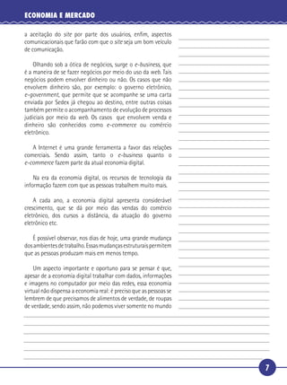 ECONOMIA E MERCADO

   a aceitação do site por parte dos usuários, enﬁm, aspectos
   comunicacionais que farão com que o site seja um bom veículo
   de comunicação.

       Olhando sob a ótica de negócios, surge o e-business, que
 5 é a maneira de se fazer negócios por meio do uso da web. Tais
   negócios podem envolver dinheiro ou não. Os casos que não
   envolvem dinheiro são, por exemplo: o governo eletrônico,
   e-government, que permite que se acompanhe se uma carta
   enviada por Sedex já chegou ao destino, entre outras coisas
10 também permite o acompanhamento de evolução de processos
   judiciais por meio da web. Os casos que envolvem venda e
   dinheiro são conhecidos como e-commerce ou comércio
   eletrônico.

      A Internet é uma grande ferramenta a favor das relações
15 comerciais. Sendo assim, tanto o e-business quanto o
   e-commerce fazem parte da atual economia digital.

       Na era da economia digital, os recursos de tecnologia da
   informação fazem com que as pessoas trabalhem muito mais.

       A cada ano, a economia digital apresenta considerável
20 crescimento, que se dá por meio das vendas do comércio
   eletrônico, dos cursos a distância, da atuação do governo
   eletrônico etc.

      É possível observar, nos dias de hoje, uma grande mudança
   dos ambientes de trabalho. Essas mudanças estruturais permitem
25 que as pessoas produzam mais em menos tempo.

       Um aspecto importante e oportuno para se pensar é que,
   apesar de a economia digital trabalhar com dados, informações
   e imagens no computador por meio das redes, essa economia
   virtual não dispensa a economia real: é preciso que as pessoas se
30 lembrem de que precisamos de alimentos de verdade, de roupas
   de verdade, sendo assim, não podemos viver somente no mundo




                                                                       7
 